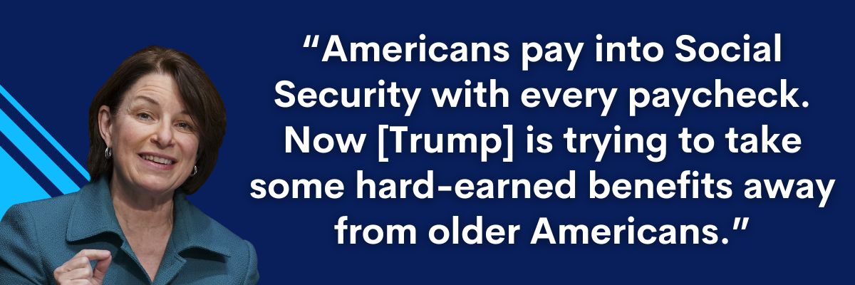 Amy Klobuchar: Americans pay into Social Security with every paycheck. Now [Trump] is trying to take some hard-earned benefits away from older Americans.