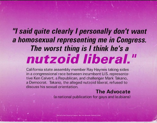 "I said quite clearly I personally don't want a homosexual representing me in Congress. The worst thing is I think he's a nutzoid liberal." -- California state assembly member Ray Haynes, quoted in The Advocate